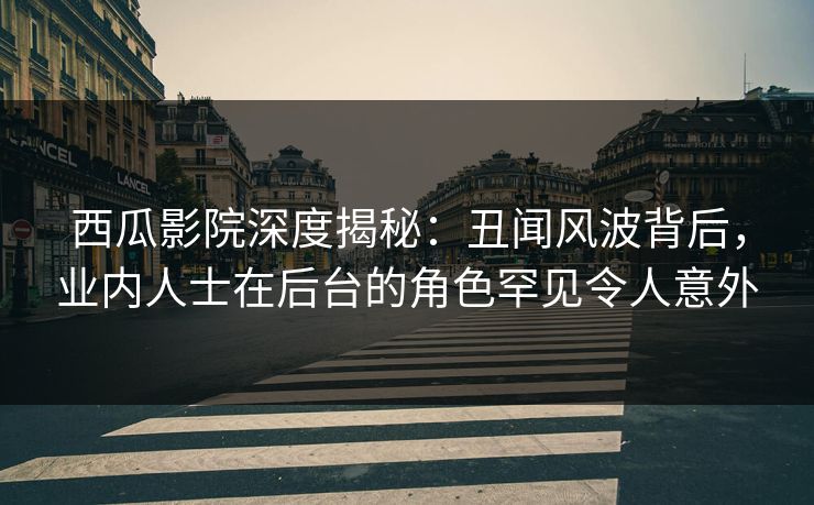 西瓜影院深度揭秘：丑闻风波背后，业内人士在后台的角色罕见令人意外