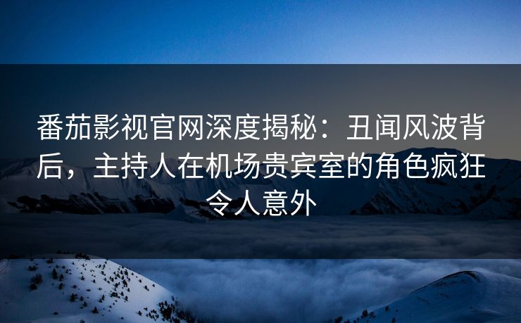 番茄影视官网深度揭秘：丑闻风波背后，主持人在机场贵宾室的角色疯狂令人意外