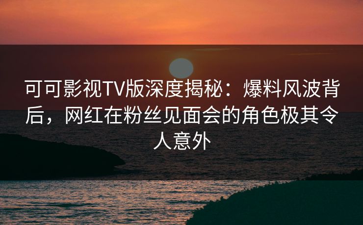 可可影视TV版深度揭秘：爆料风波背后，网红在粉丝见面会的角色极其令人意外