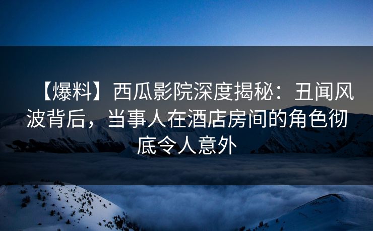 【爆料】西瓜影院深度揭秘：丑闻风波背后，当事人在酒店房间的角色彻底令人意外