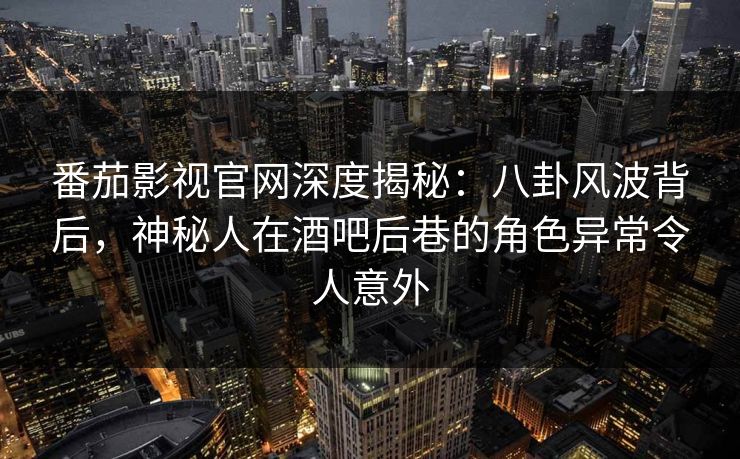 番茄影视官网深度揭秘：八卦风波背后，神秘人在酒吧后巷的角色异常令人意外