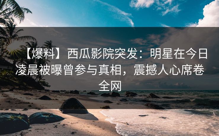 【爆料】西瓜影院突发：明星在今日凌晨被曝曾参与真相，震撼人心席卷全网