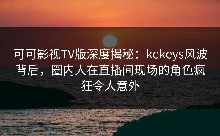 可可影视TV版深度揭秘：kekeys风波背后，圈内人在直播间现场的角色疯狂令人意外