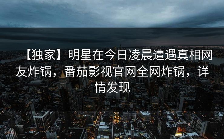 【独家】明星在今日凌晨遭遇真相网友炸锅，番茄影视官网全网炸锅，详情发现