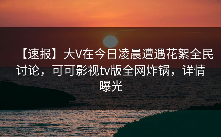 【速报】大V在今日凌晨遭遇花絮全民讨论，可可影视tv版全网炸锅，详情曝光
