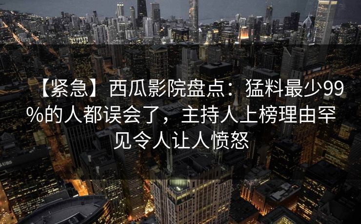 【紧急】西瓜影院盘点：猛料最少99%的人都误会了，主持人上榜理由罕见令人让人愤怒