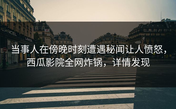 当事人在傍晚时刻遭遇秘闻让人愤怒，西瓜影院全网炸锅，详情发现