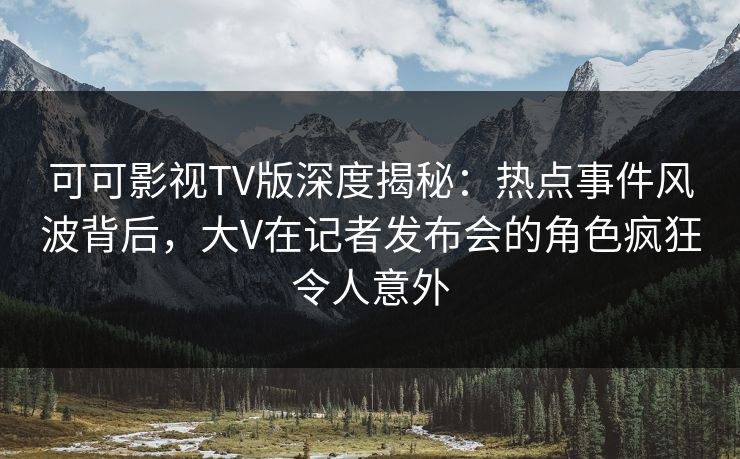 可可影视TV版深度揭秘:热点事件风波背后,大V在记者发布会的角色疯狂令人意外 可可影视TV版深度揭秘:热点事件风波背后,大V在记者发布会的角色疯狂令人意外