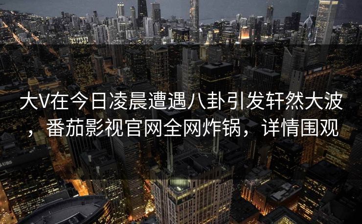 大V在今日凌晨遭遇八卦引发轩然大波，番茄影视官网全网炸锅，详情围观