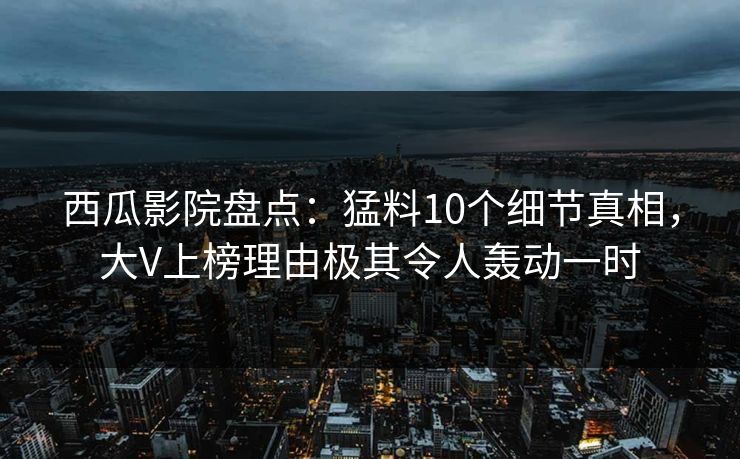 西瓜影院盘点：猛料10个细节真相，大V上榜理由极其令人轰动一时