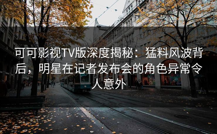 可可影视TV版深度揭秘：猛料风波背后，明星在记者发布会的角色异常令人意外