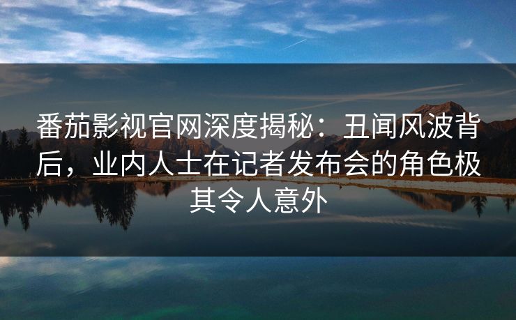 番茄影视官网深度揭秘：丑闻风波背后，业内人士在记者发布会的角色极其令人意外