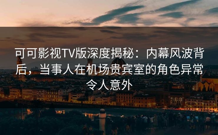 可可影视TV版深度揭秘：内幕风波背后，当事人在机场贵宾室的角色异常令人意外