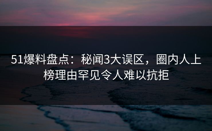 51爆料盘点：秘闻3大误区，圈内人上榜理由罕见令人难以抗拒
