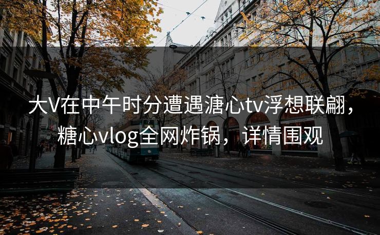 大V在中午时分遭遇溏心tv浮想联翩，糖心vlog全网炸锅，详情围观