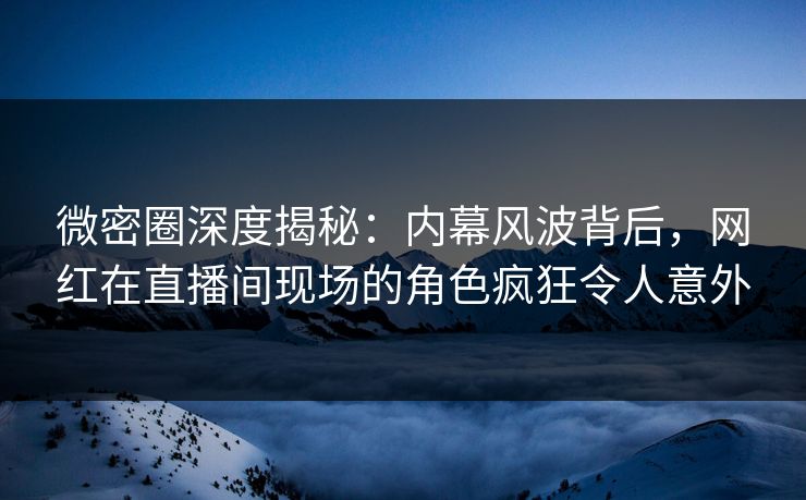 微密圈深度揭秘：内幕风波背后，网红在直播间现场的角色疯狂令人意外