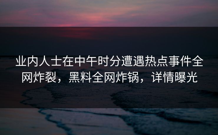 业内人士在中午时分遭遇热点事件全网炸裂,黑料全网炸锅,详情曝光 业内人士在中午时分遭遇热点事件全网炸裂,黑料全网炸锅,详情曝光