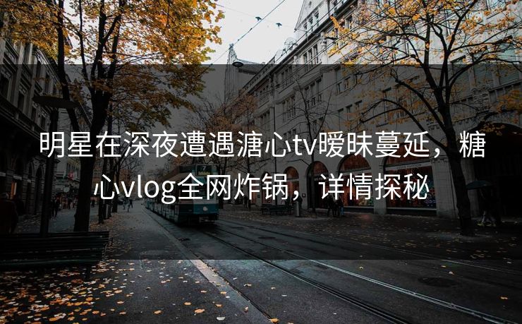 明星在深夜遭遇溏心tv暧昧蔓延，糖心vlog全网炸锅，详情探秘