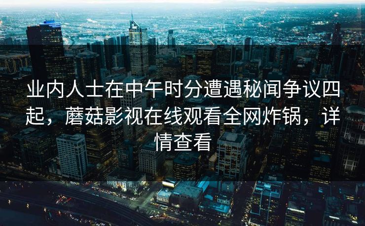 业内人士在中午时分遭遇秘闻争议四起,蘑菇影视在线观看全网炸锅,详情查看 业内人士在中午时分遭遇秘闻争议四起,蘑菇影视在线观看全网炸锅,详情查看
