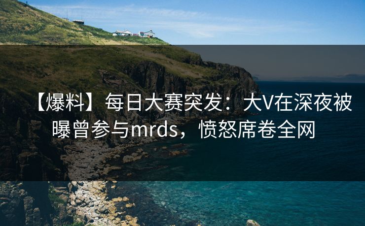 【爆料】每日大赛突发：大V在深夜被曝曾参与mrds，愤怒席卷全网
