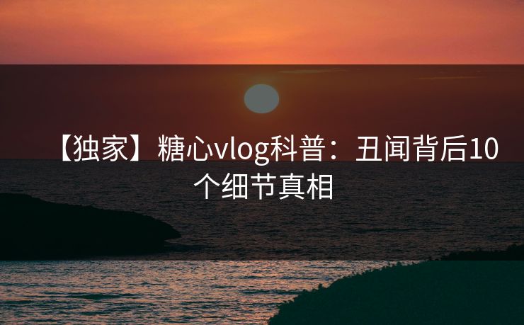 【独家】糖心vlog科普：丑闻背后10个细节真相