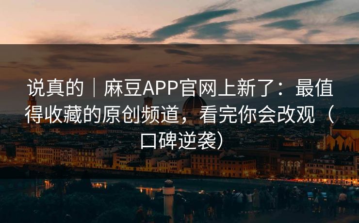 说真的｜麻豆APP官网上新了：最值得收藏的原创频道，看完你会改观（口碑逆袭）