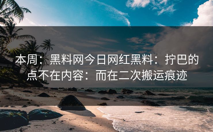 本周：黑料网今日网红黑料：拧巴的点不在内容：而在二次搬运痕迹