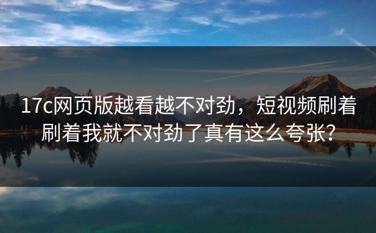 17c网页版越看越不对劲,短视频刷着刷着我就不对劲了真有这么夸张? 17c网页版越看越不对劲,短视频刷着刷着我就不对劲了真有这么夸张?