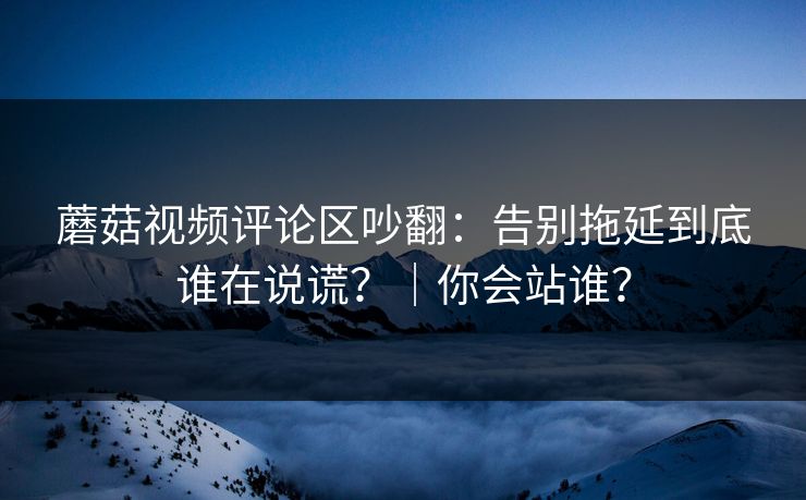 蘑菇视频评论区吵翻:告别拖延到底谁在说谎?|你会站谁? 蘑菇视频评论区吵翻:告别拖延到底谁在说谎?|你会站谁?